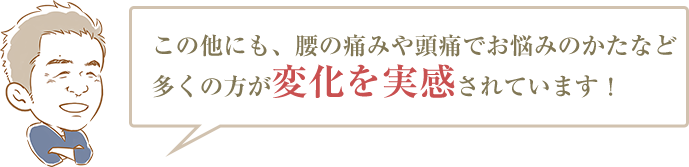 この他にも、腰の痛みや頭痛でお悩みのかたなど多くの方が変化を実感されています!